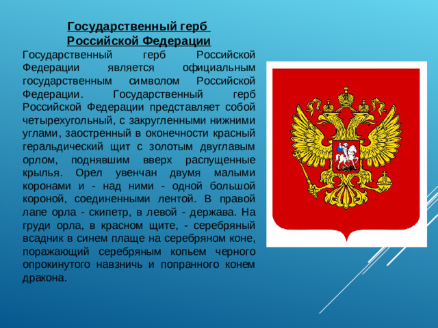 Государственный герб Российской Федерации Государственный герб Российской Федерации является официальным государственным символом Российской Федерации. Государственный герб Российской Федерации представляет собой четырехугольный, с закругленными нижними углами, заостренный в оконечности красный геральдический щит с золотым двуглавым орлом, поднявшим вверх распущенные крылья. Орел увенчан двумя малыми коронами и - над ними - одной большой короной, соединенными лентой. В правой лапе орла - скипетр, в левой - держава. На груди орла, в красном щите, - серебряный всадник в синем плаще на серебряном коне, поражающий серебряным копьем черного опрокинутого навзничь и попранного конем дракона.