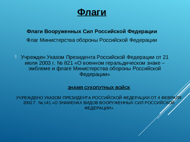 Флаги  Флаги Вооруженных Сил Российской Федерации Флаг Министерства обороны Российской Федерации   Учрежден Указом Президента Российской Федерации от 21 июля 2003 г. № 821 «О военном геральдическом знаке – эмблеме и флаге Министерства обороны Российской Федерации»  ЗНАМЯ СУХОПУТНЫХ ВОЙСК   УЧРЕЖДЕНО УКАЗОМ ПРЕЗИДЕНТА РОССИЙСКОЙ ФЕДЕРАЦИИ ОТ 4 ФЕВРАЛЯ 2002 Г. № 141 «О ЗНАМЕНАХ ВИДОВ ВООРУЖЕННЫХ СИЛ РОССИЙСКОЙ ФЕДЕРАЦИИ»