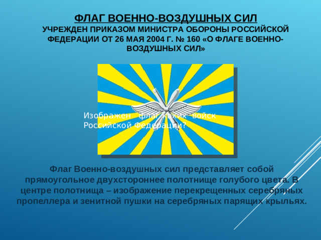 ФЛАГ ВОЕННО-ВОЗДУШНЫХ СИЛ  УЧРЕЖДЕН ПРИКАЗОМ МИНИСТРА ОБОРОНЫ РОССИЙСКОЙ ФЕДЕРАЦИИ ОТ 26 МАЯ 2004 Г. № 160 «О ФЛАГЕ ВОЕННО-ВОЗДУШНЫХ СИЛ» Изображен флаг каких войск  Российской Федерации? Флаг Военно-воздушных сил представляет собой прямоугольное двухстороннее полотнище голубого цвета. В центре полотнища – изображение перекрещенных серебряных пропеллера и зенитной пушки на серебряных парящих крыльях.