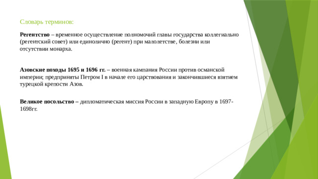 Словарь терминов: Регентство – временное осуществление полномочий главы государства коллегиально (регентский совет) или единолично (регент) при малолетстве, болезни или отсутствии монарха. Азовские походы 1695 и 1696 гг. – военная кампания России против османской империи; предприняты Петром I в начале его царствования и закончившиеся взятием турецкой крепости Азов.   Великое посольство – дипломатическая миссия России в западную Европу в 1697- 1698гг.