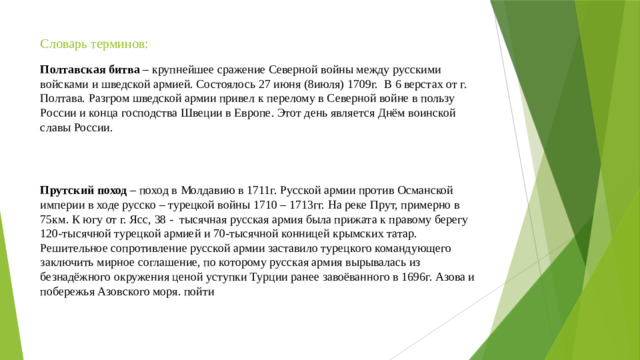 Словарь терминов: Полтавская битва – крупнейшее сражение Северной войны между русскими войсками и шведской армией. Состоялось 27 июня (8июля) 1709г. В 6 верстах от г. Полтава. Разгром шведской армии привел к перелому в Северной войне в пользу России и конца господства Швеции в Европе. Этот день является Днём воинской славы России. Прутский поход – поход в Молдавию в 1711г. Русской армии против Османской империи в ходе русско – турецкой войны 1710 – 1713гг. На реке Прут, примерно в 75км. К югу от г. Ясс, 38 - тысячная русская армия была прижата к правому берегу 120-тысячной турецкой армией и 70-тысячной конницей крымских татар. Решительное сопротивление русской армии заставило турецкого командующего заключить мирное соглашение, по которому русская армия вырывалась из безнадёжного окружения ценой уступки Турции ранее завоёванного в 1696г. Азова и побережья Азовского моря. пойти