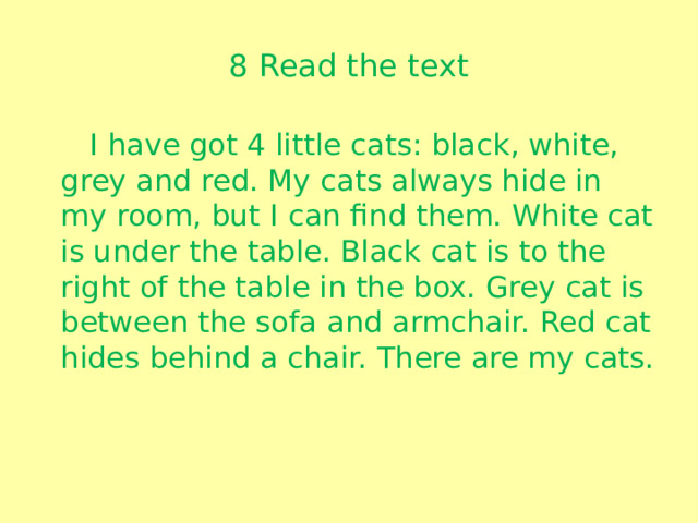 8 Read the text  I have got 4 little cats: black, white, grey and red. My cats always hide in my room, but I can find them. White cat is under the table. Black cat is to the right of the table in the box. Grey cat is between the sofa and armchair. Red cat hides behind a chair. There are my cats.