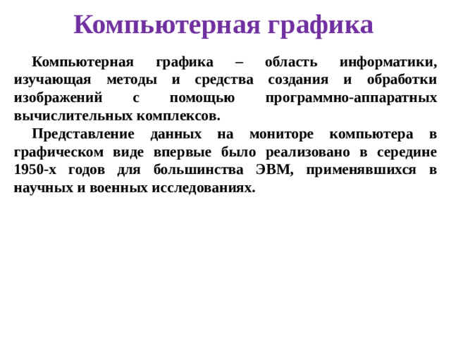 Компьютерная графика Компьютерная графика – область информатики, изучающая методы и средства создания и обработки изображений с помощью программно-аппаратных вычислительных комплексов. Представление данных на мониторе компьютера в графическом виде впервые было реализовано в середине 1950-х годов для большинства ЭВМ, применявшихся в научных и военных исследованиях.