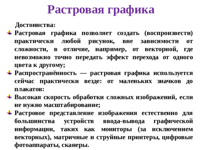 Растровая графика Достоинства: Растровая графика позволяет создать (воспроизвести) практически любой рисунок, вне зависимости от сложности, в отличие, например, от векторной, где невозможно точно передать эффект перехода от одного цвета к другому; Распространённость — растровая графика используется сейчас практически везде: от маленьких значков до плакатов: Высокая скорость обработки сложных изображений, если не нужно масштабирование; Растровое представление изображения естественно для большинства устройств ввода-вывода графической информации, таких как мониторы (за исключением векторных), матричные и струйные принтеры, цифровые фотоаппараты, сканеры.