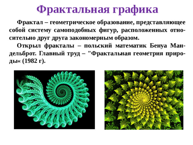 Фрактальная графика Фрактал – геометрическое образование, представляющее собой систему самоподобных фигур, расположенных отно-сительно друг друга закономерным образом. Открыл фракталы – польский математик Бенуа Ман-дельброт. Главный труд – 