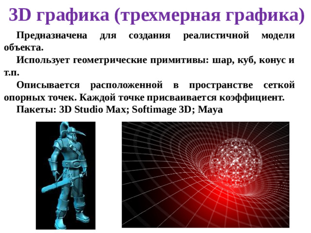 3D графика (трехмерная графика) Предназначена для создания реалистичной модели объекта. Использует геометрические примитивы: шар, куб, конус и т.п. Описывается расположенной в пространстве сеткой опорных точек. Каждой точке присваивается коэффициент. Пакеты: 3D Studio Max; Softimage 3D; Maya