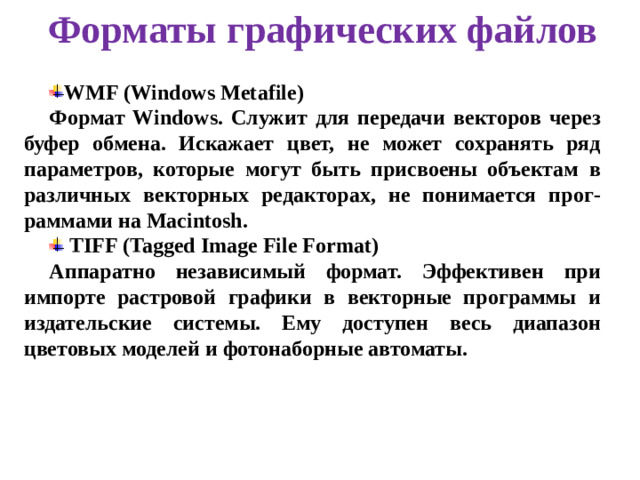 Форматы графических файлов WMF (Windows Metafile) Формат Windows. Служит для передачи векторов через буфер обмена. Искажает цвет, не может сохранять ряд параметров, которые могут быть присвоены объектам в различных векторных редакторах, не понимается прог-раммами на Macintosh.  TIFF (Tagged Image File Format) Аппаратно независимый формат. Эффективен при импорте растровой графики в векторные программы и издательские системы. Ему доступен весь диапазон цветовых моделей и фотонаборные автоматы.