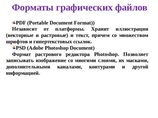 Форматы графических файлов PDF (Portable Document Format)) Независит от платформы. Хранит иллюстрации (векторные и растровые) и текст, причем со множеством шрифтов и гипертекстовых ссылок. PSD (Adobe Photoshop Document) Формат растрового редактора Photoshop. Позволяет записывать изображение со многими слоями, их масками, дополнительными каналами, контурами и другой информацией.