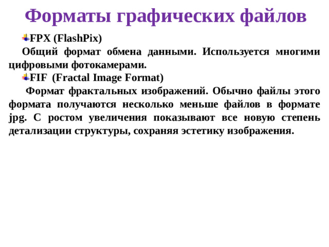 Форматы графических файлов FPX (FlashPix) Общий формат обмена данными. Используется многими цифровыми фотокамерами. FIF (Fractal Image Format)  Формат фрактальных изображений. Обычно файлы этого формата получаются несколько меньше файлов в формате jpg. С ростом увеличения показывают все новую степень детализации структуры, сохраняя эстетику изображения.