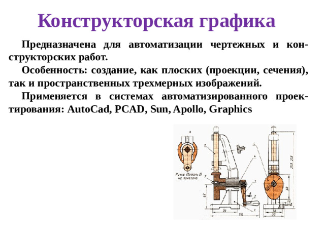 Конструкторская графика Предназначена для автоматизации чертежных и кон-структорских работ. Особенность: создание, как плоских (проекции, сечения), так и пространственных трехмерных изображений. Применяется в системах автоматизированного проек-тирования: AutoCad, PCAD, Sun, Apollo, Graphics