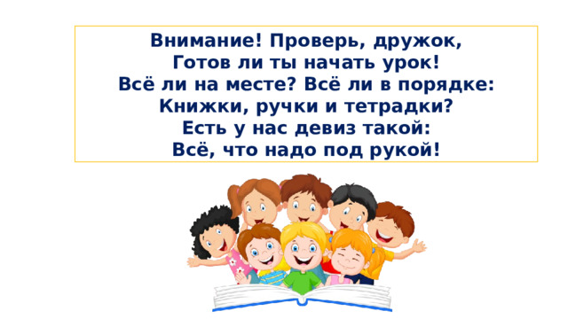 Встанем ровно и красиво Прозвенел уже звонок. Сядем тихо и неслышно И скорей начнём урок. Внимание! Проверь, дружок, Готов ли ты начать урок! Всё ли на месте? Всё ли в порядке: Книжки, ручки и тетрадки? Есть у нас девиз такой: Всё, что надо под рукой! I. Организационный момент