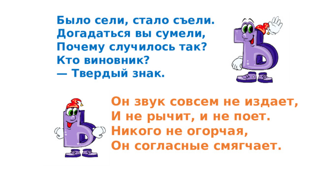 Было сели, стало съели. Догадаться вы сумели, Почему случилось так? Кто виновник? — Твердый знак.    Он звук совсем не издает, И не рычит, и не поет. Никого не огорчая, Он согласные смягчает.