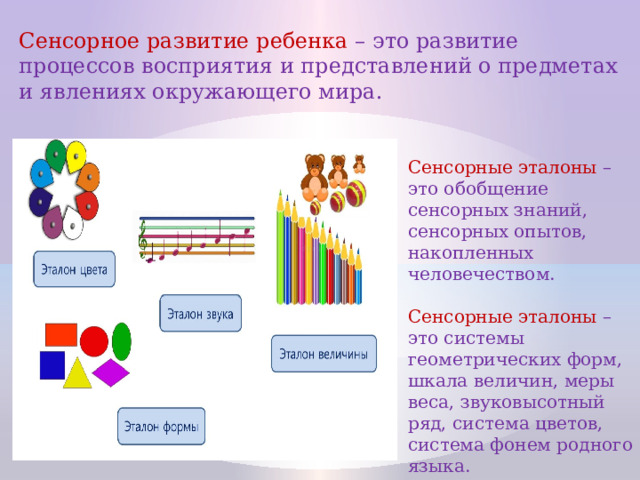 Сенсорное развитие ребенка – это развитие процессов восприятия и представлений о предметах и явлениях окружающего мира. Сенсорные эталоны – это обобщение сенсорных знаний, сенсорных опытов, накопленных человечеством. Сенсорные эталоны – это системы геометрических форм, шкала величин, меры веса, звуковысотный ряд, система цветов, система фонем родного языка.