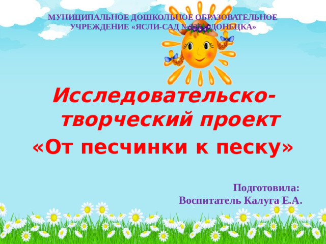 МУНИЦИПАЛЬНОЕ ДОШКОЛЬНОЕ ОБРАЗОВАТЕЛЬНОЕ УЧРЕЖДЕНИЕ «ЯСЛИ-САД №325 г. ДОНЕЦКА»  Исследовательско-творческий проект «От песчинки к песку»   Подготовила: Воспитатель Калуга Е.А.