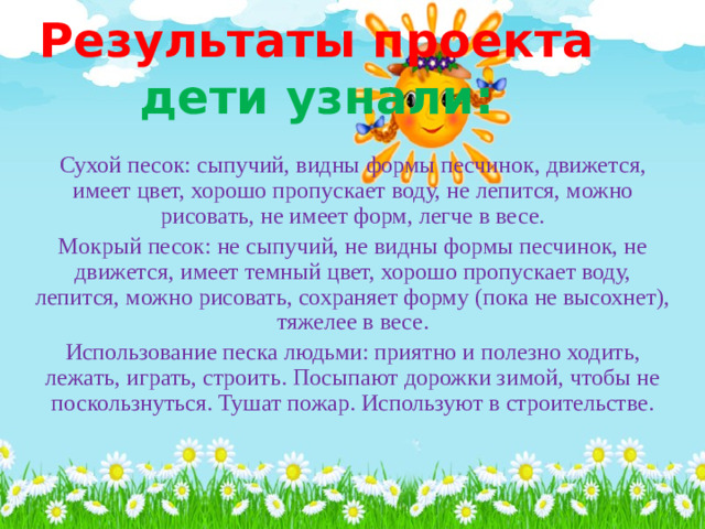 Результаты проекта  дети узнали: Сухой песок: сыпучий, видны формы песчинок, движется, имеет цвет, хорошо пропускает воду, не лепится, можно рисовать, не имеет форм, легче в весе. Мокрый песок: не сыпучий, не видны формы песчинок, не движется, имеет темный цвет, хорошо пропускает воду, лепится, можно рисовать, сохраняет форму (пока не высохнет), тяжелее в весе. Использование песка людьми: приятно и полезно ходить, лежать, играть, строить. Посыпают дорожки зимой, чтобы не поскользнуться. Тушат пожар. Используют в строительстве.