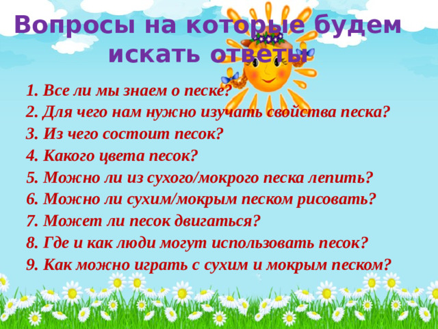 Вопросы на которые будем искать ответы 1. Все ли мы знаем о песке? 2. Для чего нам нужно изучать свойства песка? 3. Из чего состоит песок? 4. Какого цвета песок? 5. Можно ли из сухого/мокрого песка лепить? 6. Можно ли сухим/мокрым песком рисовать? 7. Может ли песок двигаться? 8. Где и как люди могут использовать песок? 9. Как можно играть с сухим и мокрым песком?