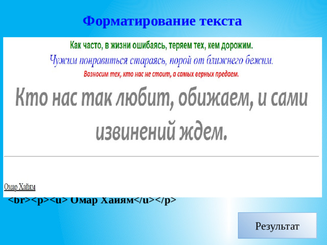 Форматирование текста  Как часто, в жизни ошибаясь, теряем тех, кем дорожим. Чужим понравиться стараясь, порой от ближнего бежим. Возносим тех, кто нас не стоит, а самых верных предаем. Кто нас так любит, обижаем, и сами извинений ждем.   Омар Хайям  Результат