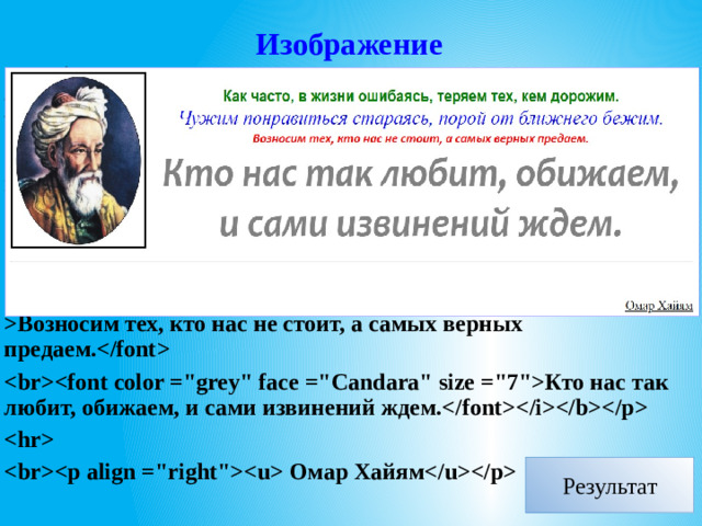 Изображение   Как часто, в жизни ошибаясь, теряем тех, кем дорожим. Чужим понравиться стараясь, порой от ближнего бежим. Возносим тех, кто нас не стоит, а самых верных предаем. Кто нас так любит, обижаем, и сами извинений ждем.   Омар Хайям  Результат