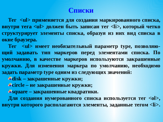 Списки Тег  применяется для создания маркированного списка, внутри тега  должен быть записан тег , который четко структурирует элементы списка, образуя из них вид списка в окне браузера. Тег  имеет необязательный параметр type, позволяю-щий задавать тип маркеров перед элементами списка. По умолчанию, в качестве маркеров используются закрашенные кружки. Для изменения маркера по умолчанию, необходимо задать параметр type одним из следующих значений: disk – закрашенные кружки; circle – не закрашенные кружки; square – закрашенные квадратики. Для создания нумерованного списка используется тег , внутри которого располагаются элементы, заданные тегом .