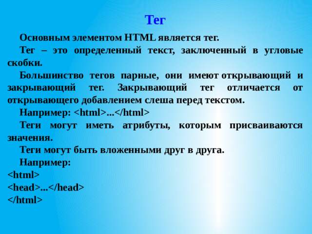 Тег Основным элементом HTML является тег. Тег – это определенный текст, заключенный в угловые скобки. Большинство тегов парные, они имеют открывающий и закрывающий тег. Закрывающий тег отличается от открывающего добавлением слеша перед текстом. Например: ... Теги могут иметь атрибуты, которым присваиваются значения. Теги могут быть вложенными друг в друга. Например:    ...