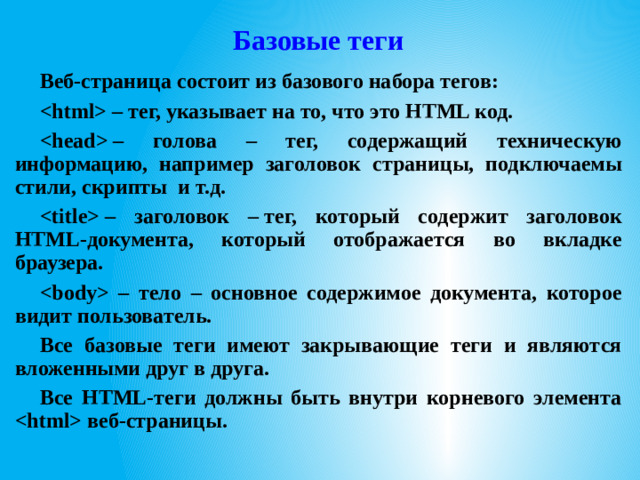 Базовые теги Веб-страница состоит из базового набора тегов:  – тег, указывает на то, что это HTML код.  – голова – тег, содержащий техническую информацию, например заголовок страницы, подключаемы стили, скрипты и т.д.  – заголовок – тег, который содержит заголовок HTML-документа, который отображается во вкладке браузера.  – тело – основное содержимое документа, которое видит пользователь. Все базовые теги имеют закрывающие теги и являются вложенными друг в друга. Все HTML-теги должны быть внутри корневого элемента  веб-страницы.