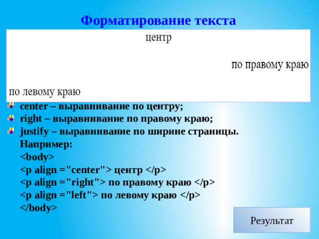 Форматирование текста Тег  –  параграф, который содержит одно или несколько предложений. Тег  имеет необязательный параметр align (выравнивание текста), который может принимать значения: left – выравнивание по левому краю; center – выравнивание по центру; right – выравнивание по правому краю; justify – выравнивание по ширине страницы. Например:   центр   по правому краю   по левому краю     Результат