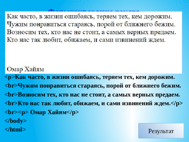 Форматирование текста Перенос строк - тег . Например:    стихотворение    Как часто, в жизни ошибаясь, теряем тех, кем дорожим. Чужим понравиться стараясь, порой от ближнего бежим. Возносим тех, кто нас не стоит, а самых верных предаем. Кто нас так любит, обижаем, и сами извинений ждем.  Омар Хайям    Результат