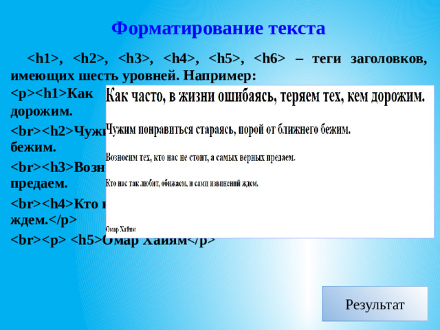 Форматирование текста , , , , ,  – теги заголовков, имеющих шесть уровней. Например: Как часто, в жизни ошибаясь, теряем тех, кем дорожим. Чужим понравиться стараясь, порой от ближнего бежим. Возносим тех, кто нас не стоит, а самых верных предаем. Кто нас так любит, обижаем, и сами извинений ждем.  Омар Хайям  Результат