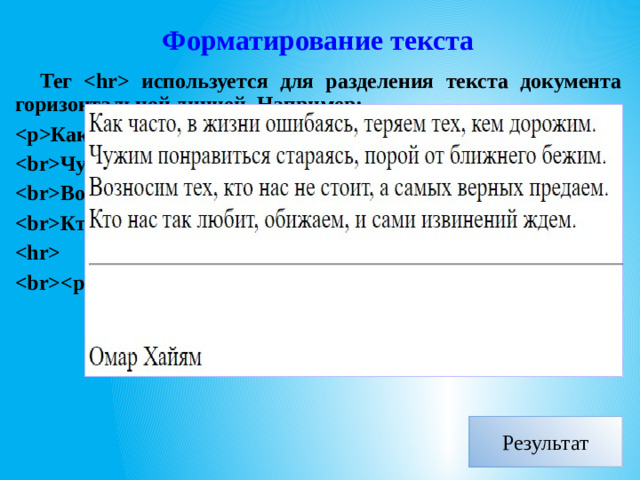 Форматирование текста Тег  используется для разделения текста документа горизонтальной линией. Например: Как часто, в жизни ошибаясь, теряем тех, кем дорожим. Чужим понравиться, стараясь, порой от ближнего бежим. Возносим тех, кто нас не стоит, а самых верных предаем. Кто нас так любит, обижаем, и сами извинений ждем.   Омар Хайям Результат