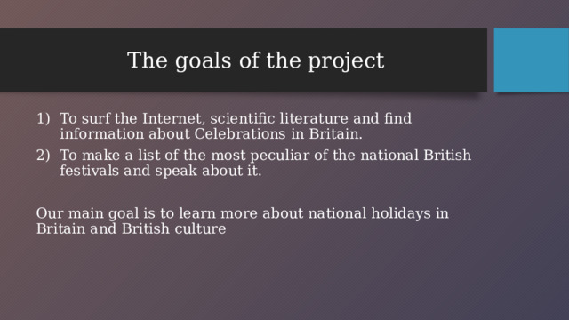 The goals of the project To surf the Internet, scientific literature and find information about Celebrations in Britain. To make a list of the most peculiar of the national British festivals and speak about it. Our main goal is to learn more about national holidays in Britain and British culture