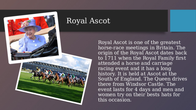 Royal Ascot Royal Ascot is one of the greatest horse-race meetings in Britain. The origin of the Royal Ascot dates back to 1711 when the Royal Family first attended a horse and carriage racing event and it has a long history. It is held at Ascot at the South of England. The Queen drives there from Windsor Castle. The event lasts for 4 days and men and women try on their bests hats for this occasion.