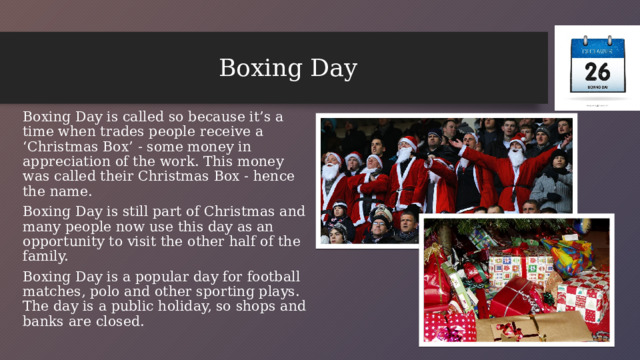 Boxing Day Boxing Day is called so because it’s a time when trades people receive a ‘Christmas Box’ - some money in appreciation of the work. This money was called their Christmas Box - hence the name. Boxing Day is still part of Christmas and many people now use this day as an opportunity to visit the other half of the family. Boxing Day is a popular day for football matches, polo and other sporting plays. The day is a public holiday, so shops and banks are closed.