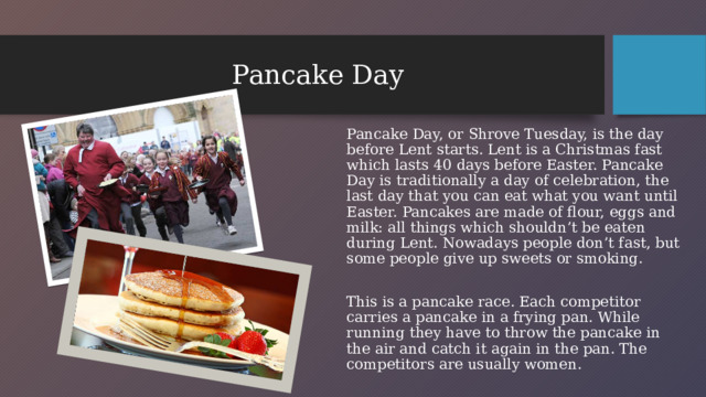 Pancake Day Pancake Day, or Shrove Tuesday, is the day before Lent starts. Lent is a Christmas fast which lasts 40 days before Easter. Pancake Day is traditionally a day of celebration, the last day that you can eat what you want until Easter. Pancakes are made of flour, eggs and milk: all things which shouldn’t be eaten during Lent. Nowadays people don’t fast, but some people give up sweets or smoking. This is a pancake race. Each competitor carries a pancake in a frying pan. While running they have to throw the pancake in the air and catch it again in the pan. The competitors are usually women.