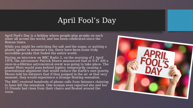 April Fool’s Day April Fool's Day is a holiday where people play pranks on each other all across the world, and has been celebrated since the Roman times. While you might be switching the salt and the sugar, or putting a plastic spider in someone's tea, there have been some truly incredible pranks that fooled the entire world. During an interview on BBC Radio 2, on the morning of 1 April 1976, the astronomer Patrick Moore announced that at 9:47 AM a once-in-a-lifetime astronomical event was going to take place. The planet Pluto would pass behind Jupiter, temporarily causing a gravitational alignment that would reduce the Earth's own gravity. Moore told his listeners that if they jumped in the air at that very moment, they would experience a strange floating sensation. The BBC received hundreds of phone calls from listeners claiming to have felt the sensation. One woman even reported she and her 11 friends had risen from their chairs and floated around the room.