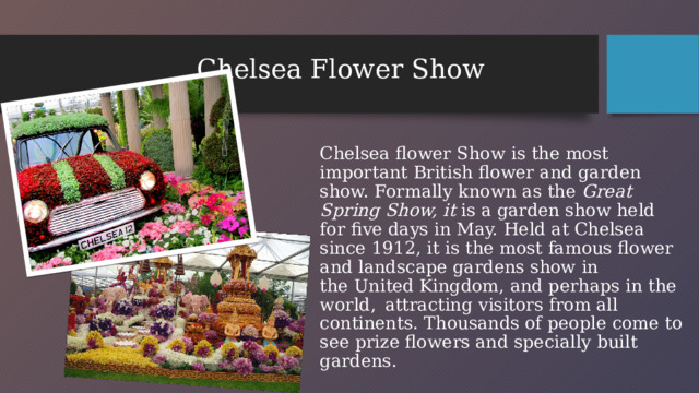 Chelsea Flower Show Chelsea flower Show is the most important British flower and garden show. Formally known as the  Great Spring Show, it  is a garden show held for five days in May. Held at Chelsea since 1912, it is the most famous flower and landscape gardens show in the United Kingdom, and perhaps in the world,   attracting visitors from all continents. Thousands of people come to see prize flowers and specially built gardens.