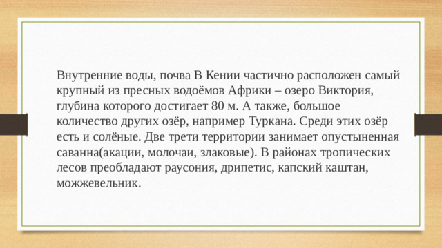 Внутренние воды, почва В Кении частично расположен самый крупный из пресных водоёмов Африки – озеро Виктория, глубина которого достигает 80 м. А также, большое количество других озёр, например Туркана. Среди этих озёр есть и солёные. Две трети территории занимает опустыненная саванна(акации, молочаи, злаковые). В районах тропических лесов преобладают раусония, дрипетис, капский каштан, можжевельник.