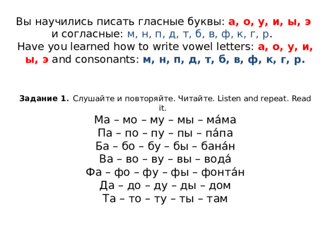 Вы научились писать гласные буквы: а, о, у, и, ы, э   и согласные: м, н, п, д, т, б, в, ф, к, г, р .  Have you learned how to write vowel letters: а, о, у, и, ы, э  and consonants: м, н, п, д, т, б, в, ф, к, г, р.    Задание 1 . Слушайте и повторяйте. Читайте. Listen and repeat. Read it.  Ма – мо – му – мы – ма́ма  Па – по – пу – пы – па́па  Ба – бо – бу – бы – бана́н  Ва – во – ву – вы – вода́  Фа – фо – фу – фы – фонта́н  Да – до – ду – ды – дом  Та – то – ту – ты – там