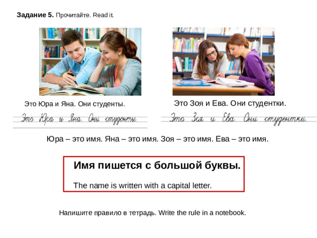 Задание 5. Прочитайте. Read it. Это Юра и Яна. Они студенты. Это Зоя и Ева. Они студентки. Юра – это имя. Яна – это имя. Зоя – это имя. Ева – это имя.  Имя пишется с большой буквы.  The name is written with a capital letter.  Напишите правило в тетрадь. Write the rule in a notebook.