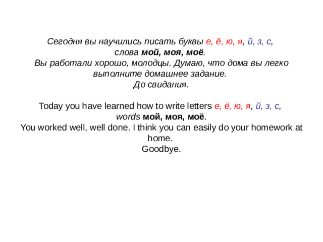 Сегодня вы научились писать буквы е, ё, ю, я , й, з, с ,  слова мой, моя, моё .  Вы работали хорошо, молодцы. Думаю, что дома вы легко выполните домашнее задание.  До свидания.     Today you have learned how to write letters е, ё, ю, я , й, з, с ,  words мой, моя, моё .  You worked well, well done. I think you can easily do your homework at home.  Goodbye.