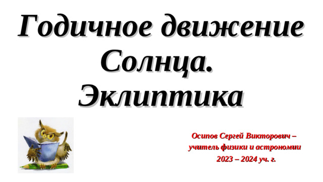 Годичное движение Солнца.  Эклиптика Осипов Сергей Викторович – учитель физики и астрономии  2023 – 2024 уч. г.