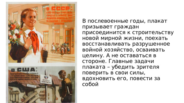 В послевоенные годы, плакат призывает граждан присоединится к строительству новой мирной жизни, поехать восстанавливать разрушенное войной хозяйство, осваивать целину. А не оставаться в стороне. Главные задачи плаката – убедить зрителя поверить в свои силы, вдохновить его, повести за собой