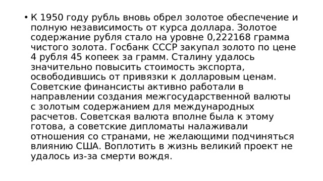 К 1950 году рубль вновь обрел золотое обеспечение и полную независимость от курса доллара. Золотое содержание рубля стало на уровне 0,222168 грамма чистого золота. Госбанк СССР закупал золото по цене 4 рубля 45 копеек за грамм. Сталину удалось значительно повысить стоимость экспорта, освободившись от привязки к долларовым ценам. Советские финансисты активно работали в направлении создания межгосударственной валюты с золотым содержанием для международных расчетов. Советская валюта вполне была к этому готова, а советские дипломаты налаживали отношения со странами, не желающими подчиняться влиянию США. Воплотить в жизнь великий проект не удалось из-за смерти вождя.