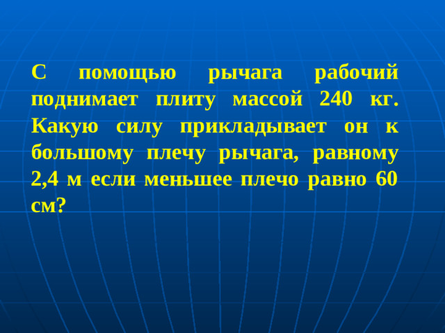 С помощью рычага рабочий поднимает плиту массой 240 кг. Какую силу прикладывает он к большому плечу рычага, равному 2,4 м если меньшее плечо равно 60 см?