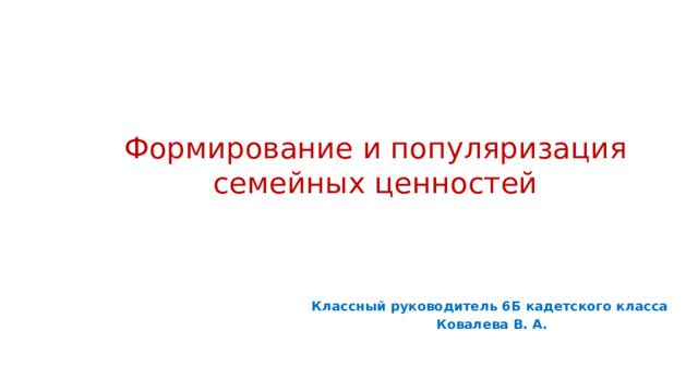 Формирование и популяризация семейных ценностей Классный руководитель 6Б кадетского класса Ковалева В. А.