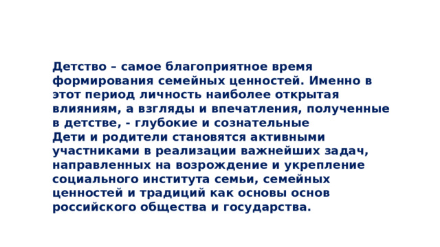 Детство – самое благоприятное время формирования семейных ценностей. Именно в этот период личность наиболее открытая влияниям, а взгляды и впечатления, полученные в детстве, - глубокие и сознательные  Дети и родители становятся активными участниками в реализации важнейших задач, направленных на возрождение и укрепление социального института семьи, семейных ценностей и традиций как основы основ российского общества и государства.