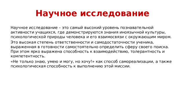 Научное исследование Научное исследование – это самый высокий уровень познавательной активности учащихся, где демонстрируются знания иноязычной культуры, психологической природы человека и его взаимосвязи с окружающим миром. Это высокая степень ответственности и самодостаточности ученика, выраженная в готовности самостоятельно определить сферу своего поиска. При этом ярко выражена способность к взаимодействию, толерантность и компетентность. «Не только знаю, умею и могу, но хочу!» как способ самореализации, а также психологическая способность к выполнению этой миссии.