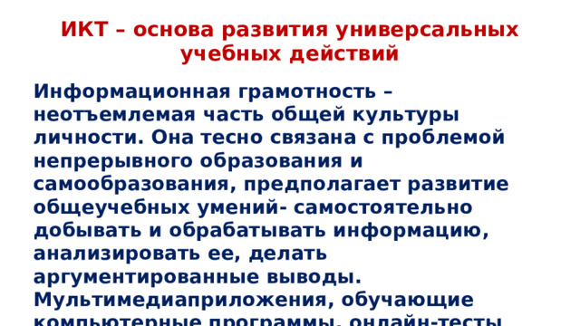 ИКТ – основа развития универсальных учебных действий Информационная грамотность – неотъемлемая часть общей культуры личности. Она тесно связана с проблемой непрерывного образования и самообразования, предполагает развитие общеучебных умений- самостоятельно добывать и обрабатывать информацию, анализировать ее, делать аргументированные выводы. Мультимедиаприложения, обучающие компьютерные программы, онлайн-тесты помогают осуществлять контроль и самоконтроль после каждого раздела.