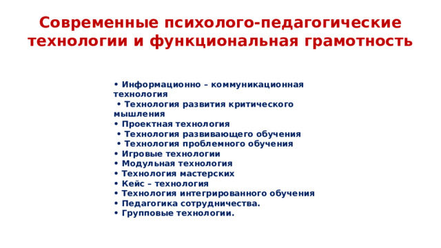 Современные психолого-педагогические технологии и функциональная грамотность • Информационно – коммуникационная технология • Технология развития критического мышления • Проектная технология • Технология развивающего обучения • Технология проблемного обучения • Игровые технологии • Модульная технология • Технология мастерских • Кейс – технология • Технология интегрированного обучения • Педагогика сотрудничества. • Групповые технологии.