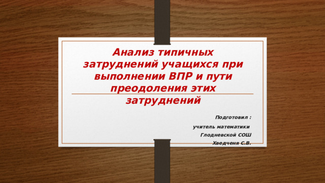 Анализ типичных затруднений учащихся при выполнении ВПР и пути преодоления этих затруднений  Подготовил :  учитель математики Глодневской СОШ Хведченя С.В.