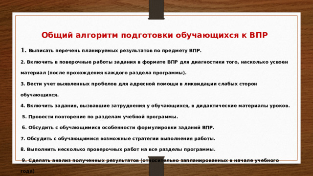 Общий алгоритм подготовки обучающихся к ВПР 1. Выписать перечень планируемых результатов по предмету ВПР. 2. Включить в поверочные работы задания в формате ВПР для диагностики того, насколько усвоен материал (после прохождения каждого раздела программы). 3. Вести учет выявленных пробелов для адресной помощи в ликвидации слабых сторон обучающихся. 4. Включить задания, вызвавшие затруднения у обучающихся, в дидактические материалы уроков.  5. Провести повторение по разделам учебной программы.  6. Обсудить с обучающимися особенности формулировки заданий ВПР. 7. Обсудить с обучающимися возможные стратегии выполнения работы. 8. Выполнить несколько проверочных работ на все разделы программы.  9. Сделать анализ полученных результатов (относительно запланированных в начале учебного года)